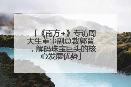 《南方+》专访周大生董事副总裁郭晋，解码珠宝巨头的核心发展优势