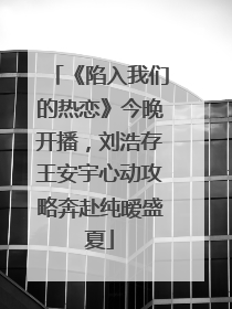 《陷入我们的热恋》今晚开播，刘浩存王安宇心动攻略奔赴纯暧盛夏