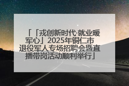 「戎创新时代·就业暖军心」2025年铜仁市退役军人专场招聘会暨直播带岗活动顺利举行