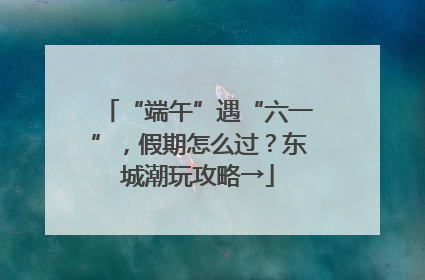 “端午”遇“六一”，假期怎么过？东城潮玩攻略→
