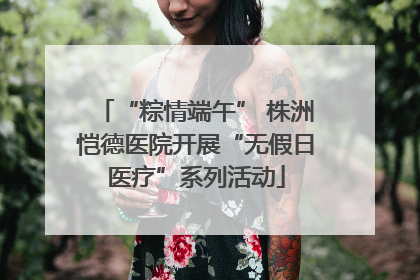 “粽情端午” 株洲恺德医院开展“无假日医疗”系列活动