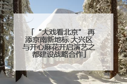 “大戏看北京” 再添京南新地标 大兴区与开心麻花开启演艺之都建设战略合作