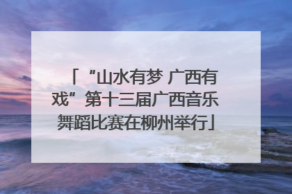 “山水有梦 广西有戏”第十三届广西音乐舞蹈比赛在柳州举行