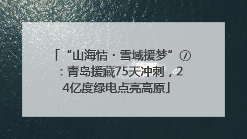 “山海情・雪域援梦”⑦：青岛援藏75天冲刺，24亿度绿电点亮高原