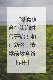 “幼有优育”法治时代开启！湘江新区打造学前教育新标杆