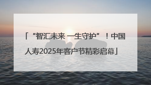 “智汇未来 一生守护”！中国人寿2025年客户节精彩启幕