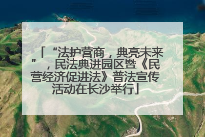 “法护营商，典亮未来”，民法典进园区暨《民营经济促进法》普法宣传活动在长沙举行