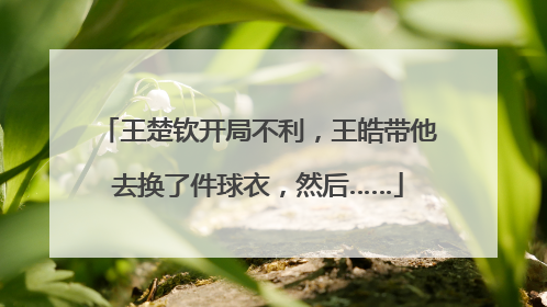 王楚钦开局不利，王皓带他去换了件球衣，然后……