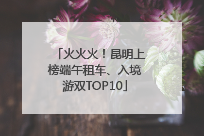 火火火！昆明上榜端午租车、入境游双TOP10