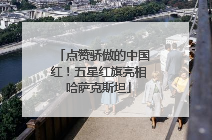 点赞骄傲的中国红！五星红旗亮相哈萨克斯坦