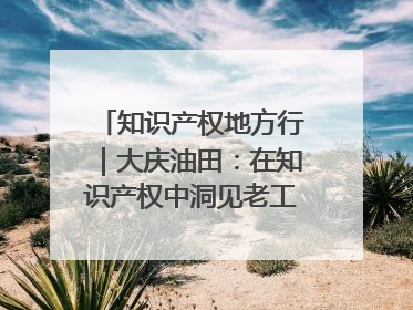 知识产权地方行｜大庆油田：在知识产权中洞见老工业基地的 “创新密码”