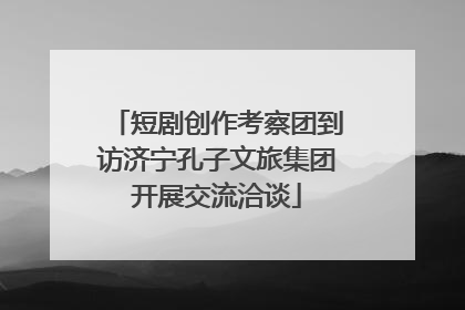 短剧创作考察团到访济宁孔子文旅集团开展交流洽谈