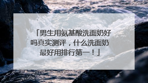 男生用氨基酸洗面奶好吗真实测评，什么洗面奶最好用排行第一！