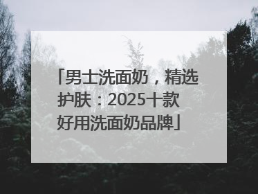 男士洗面奶，精选护肤：2025十款好用洗面奶品牌