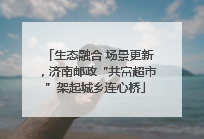 生态融合 场景更新，济南邮政“共富超市”架起城乡连心桥