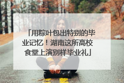 用粽叶包出特别的毕业记忆！湖南这所高校食堂上演别样毕业礼