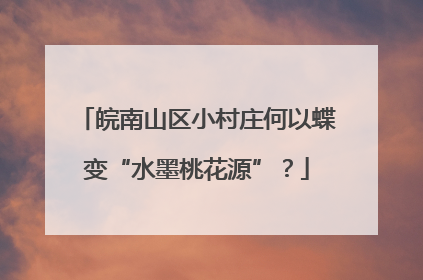 皖南山区小村庄何以蝶变“水墨桃花源”？