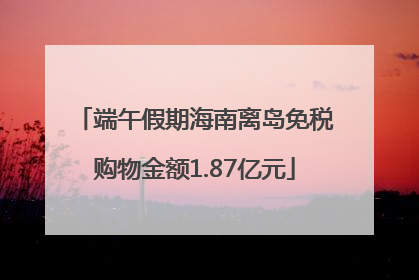 端午假期海南离岛免税购物金额1.87亿元