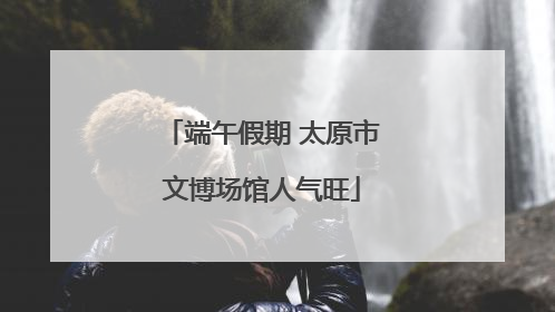 端午假期 太原市文博场馆人气旺