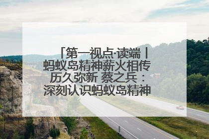 第一视点·读端丨蚂蚁岛精神薪火相传历久弥新 蔡之兵：深刻认识蚂蚁岛精神的“精气神”