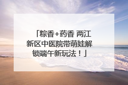 粽香+药香 两江新区中医院带萌娃解锁端午新玩法！