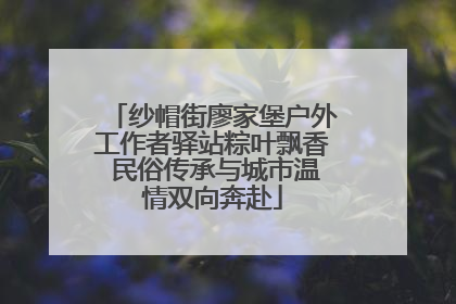 纱帽街廖家堡户外工作者驿站粽叶飘香 民俗传承与城市温情双向奔赴