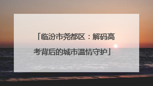临汾市尧都区：解码高考背后的城市温情守护