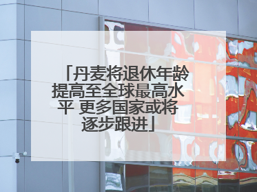 丹麦将退休年龄提高至全球最高水平 更多国家或将逐步跟进