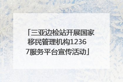 三亚边检站开展国家移民管理机构12367服务平台宣传活动