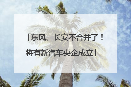 东风、长安不合并了！将有新汽车央企成立