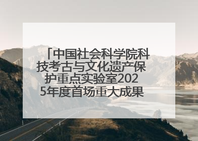 中国社会科学院科技考古与文化遗产保护重点实验室2025年度首场重大成果发布会在京举行
