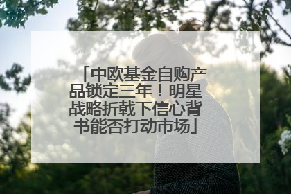 中欧基金自购产品锁定三年！明星战略折戟下信心背书能否打动市场