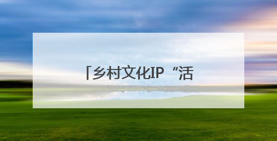 乡村文化IP“活”起来“火”起来