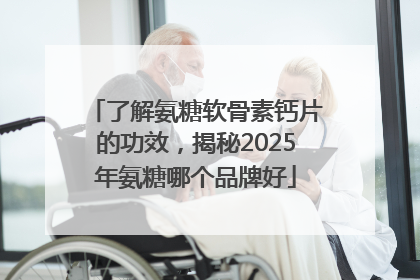 了解氨糖软骨素钙片的功效，揭秘2025年氨糖哪个品牌好