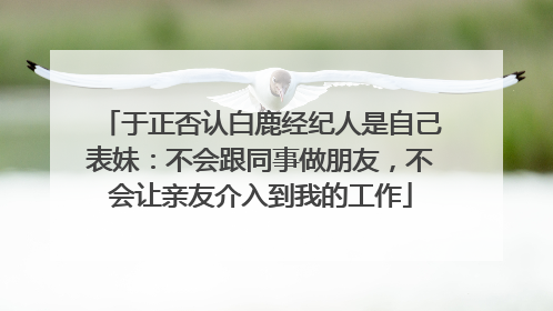 于正否认白鹿经纪人是自己表妹：不会跟同事做朋友，不会让亲友介入到我的工作
