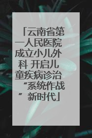 云南省第一人民医院成立小儿外科 开启儿童疾病诊治“系统作战”新时代