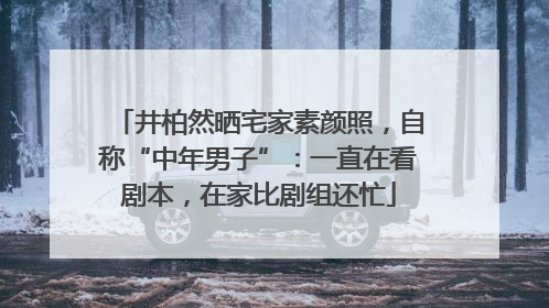 井柏然晒宅家素颜照，自称“中年男子”：一直在看剧本，在家比剧组还忙