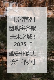京津冀非遗瑰宝齐聚未来之城！2025“雄安非遗大会”举办