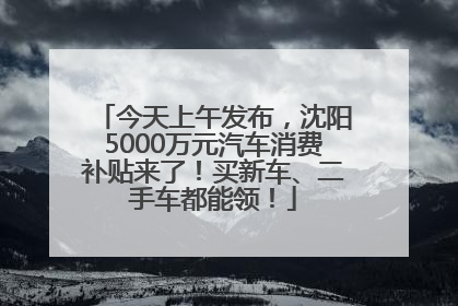 今天上午发布，沈阳5000万元汽车消费补贴来了！买新车、二手车都能领！