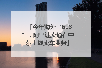 今年海外“618”，阿里速卖通在中东上线卖车业务