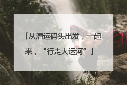 从漕运码头出发，一起来，“行走大运河”