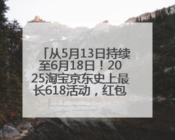 从5月13日持续至6月18日！2025淘宝京东史上最长618活动，红包领取入口