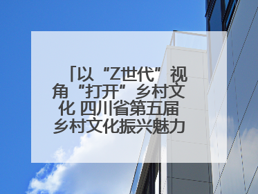 以“Z世代”视角“打开”乡村文化 四川省第五届乡村文化振兴魅力竞演大赛启动