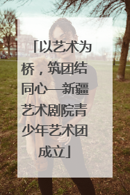 以艺术为桥，筑团结同心—新疆艺术剧院青少年艺术团成立