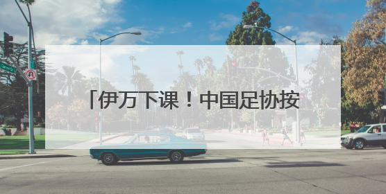伊万下课！中国足协按合约单方终止合作，其曾带领国足4胜2平8负