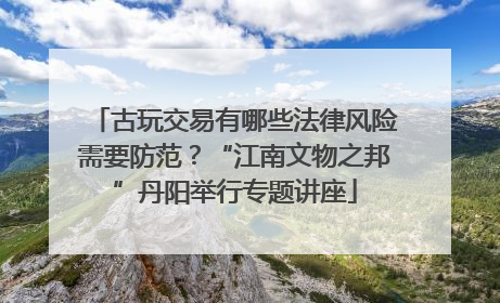 古玩交易有哪些法律风险需要防范？“江南文物之邦”丹阳举行专题讲座