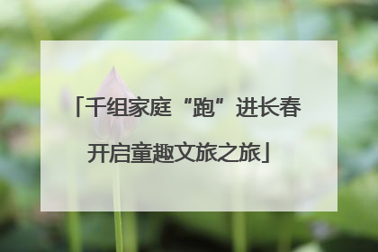 千组家庭“跑”进长春 开启童趣文旅之旅
