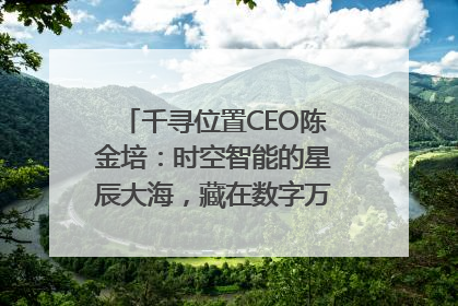 千寻位置CEO陈金培：时空智能的星辰大海，藏在数字万象与人间烟火中
