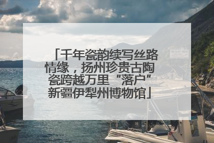 千年瓷韵续写丝路情缘，扬州珍贵古陶瓷跨越万里“落户”新疆伊犁州博物馆