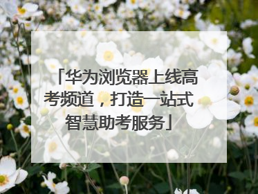华为浏览器上线高考频道，打造一站式智慧助考服务